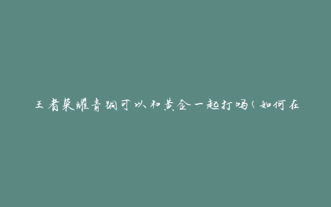 王者荣耀青铜可以和黄金一起打吗(如何在不同段位之间匹配对战)