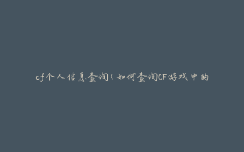 cf个人信息查询(如何查询CF游戏中的个人信息)