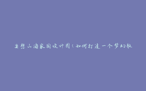 妄想山海家园设计图(如何打造一个梦幻般的居住空间)