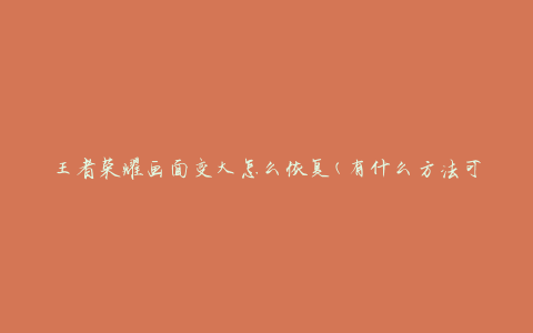 王者荣耀画面变大怎么恢复(有什么方法可以解决？)