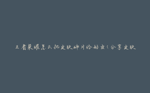 王者荣耀怎么把皮肤碎片给好友(分享皮肤碎片的方法)