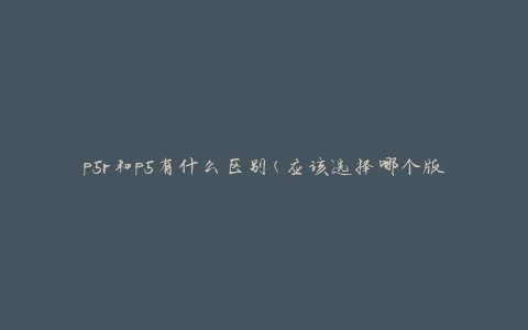 p5r和p5有什么区别(应该选择哪个版本来玩？)