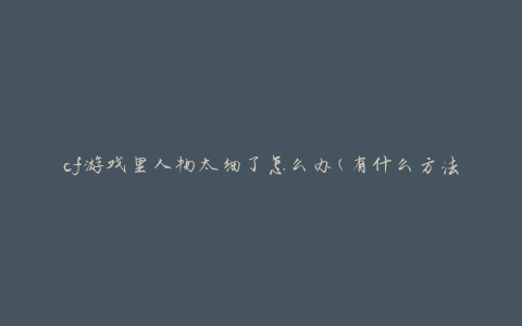 cf游戏里人物太细了怎么办(有什么方法可以调整人物大小)