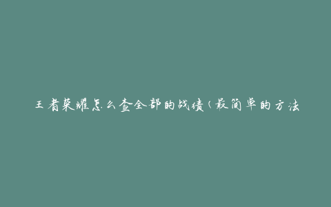 王者荣耀怎么查全部的战绩(最简单的方法)