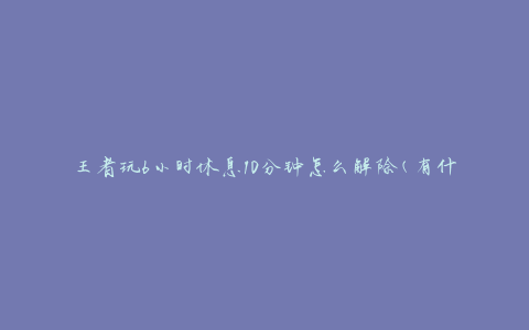 王者玩6小时休息10分钟怎么解除(有什么方法可以缓解疲劳)