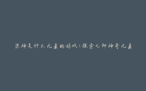 原神是什么元素的游戏(探索七种神奇元素的奇幻冒险之旅)