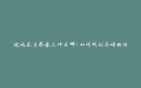 绝地求生录像文件在哪(如何找到存储的位置)