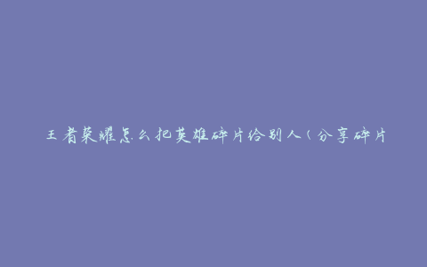 王者荣耀怎么把英雄碎片给别人(分享碎片的方法有哪些)