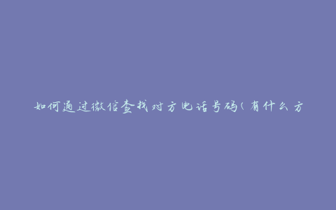 如何通过微信查找对方电话号码(有什么方法可以快速找到)