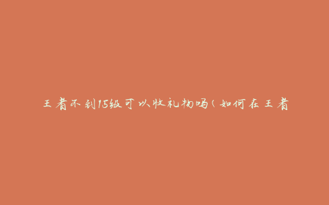 王者不到15级可以收礼物吗(如何在王者荣耀中获取礼物)