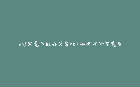 dnf黑魔后搬砖厉害吗(如何评价黑魔后在DNF中的破坏力)