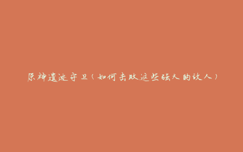 原神遗迹守卫(如何击败这些强大的敌人)
