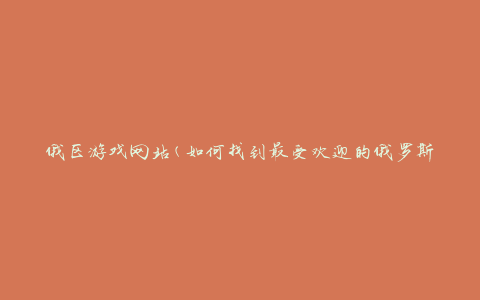 俄区游戏网站(如何找到最受欢迎的俄罗斯游戏网站)
