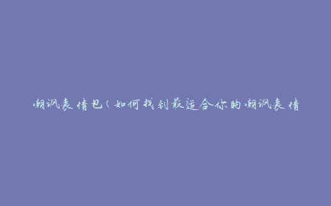 嘲讽表情包(如何找到最适合你的嘲讽表情包)