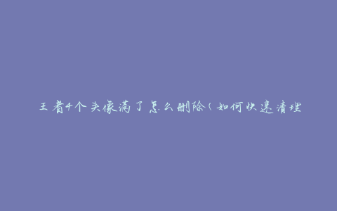 王者4个头像满了怎么删除(如何快速清理多余头像)