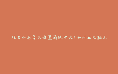 往日不再怎么设置简体中文(如何在电脑上切换到简体中文)