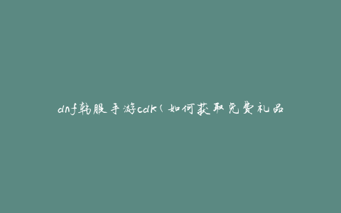 dnf韩服手游cdk(如何获取免费礼品码)