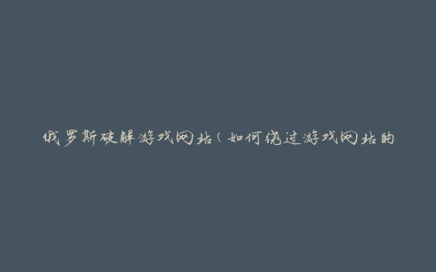 俄罗斯破解游戏网站(如何绕过游戏网站的安全措施)