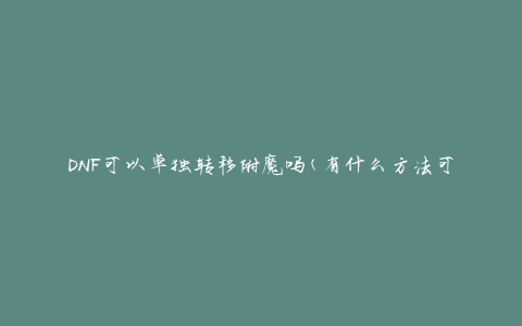 DNF可以单独转移附魔吗(有什么方法可以实现附魔的独立转移)