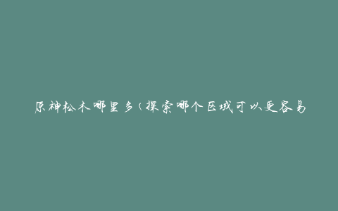 原神松木哪里多(探索哪个区域可以更容易找到松木)