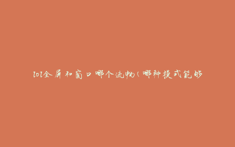 lol全屏和窗口哪个流畅(哪种模式能够获得更好的游戏体验)
