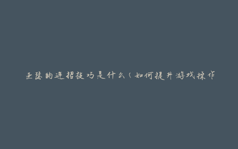 亚瑟的连招技巧是什么(如何提升游戏操作水平)