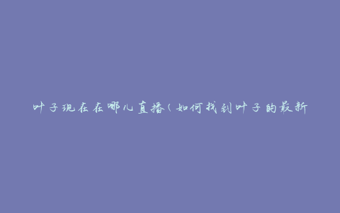 叶子现在在哪儿直播(如何找到叶子的最新直播地址)
