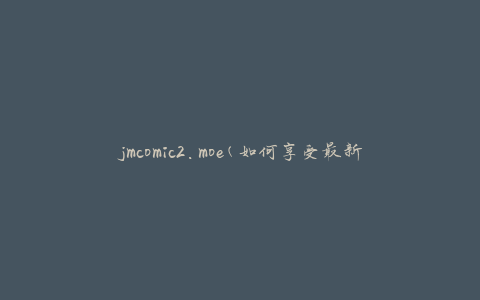 jmcomic2.moe(如何享受最新的日本漫画和动画)