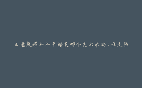 王者荣耀和和平精英哪个先出来的(谁是移动游戏界的先驱)