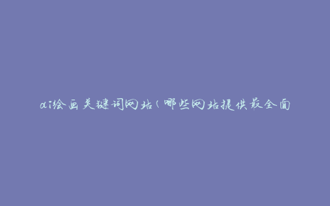 ai绘画关键词网站(哪些网站提供最全面的AI绘画关键词资源)