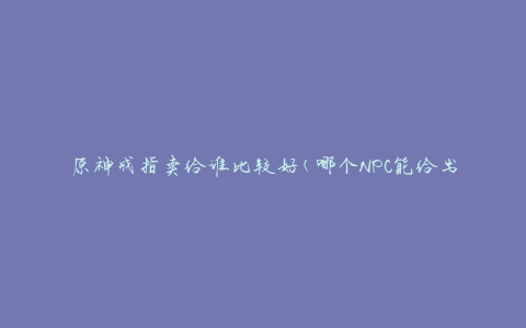 原神戒指卖给谁比较好(哪个NPC能给出最好的报价)
