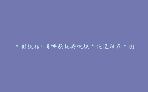 三国梗传(有哪些经典梗被广泛运用在三国演义中)