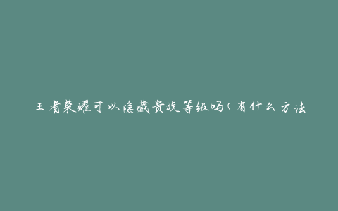 王者荣耀可以隐藏贵族等级吗(有什么方法可以保护个人等级信息)