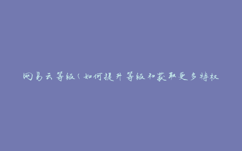 网易云等级(如何提升等级和获取更多特权)