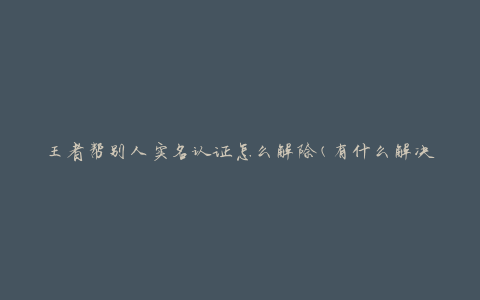 王者帮别人实名认证怎么解除(有什么解决方法)