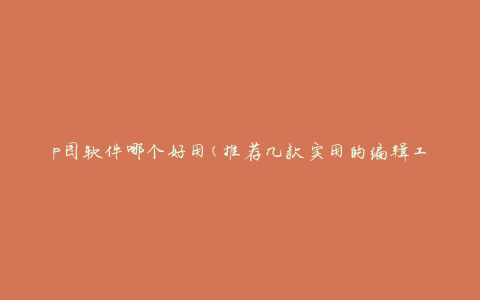 p图软件哪个好用(推荐几款实用的编辑工具)