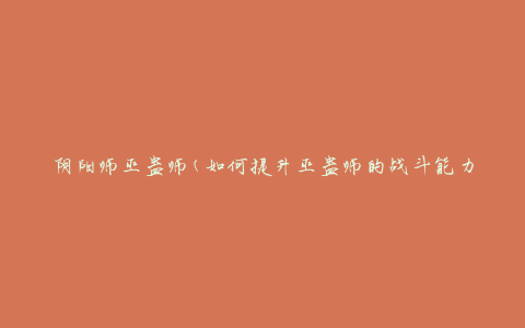 阴阳师巫蛊师(如何提升巫蛊师的战斗能力)