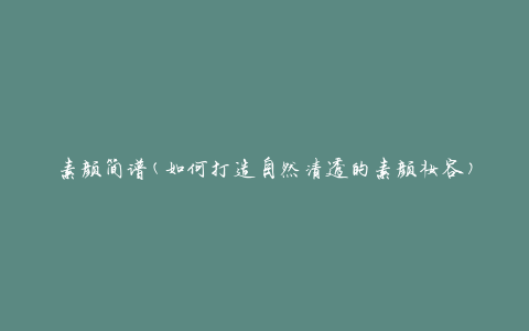 素颜简谱(如何打造自然清透的素颜妆容)