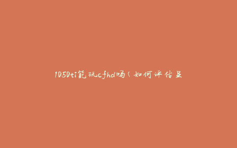1050ti能玩cfhd吗(如何评估显卡性能与游戏需求的匹配度)