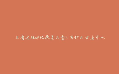 王者过往cp记录怎么查(有什么方法可以查询王者荣耀的CP历史记录)