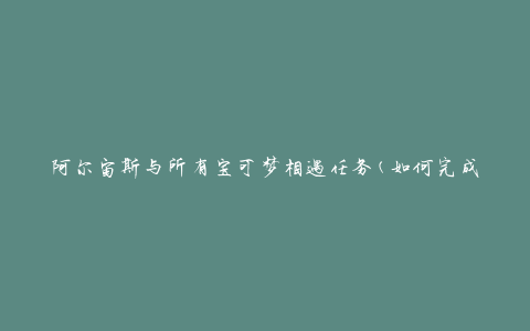 阿尔宙斯与所有宝可梦相遇任务(如何完成任务并捕捉所有宝可梦)