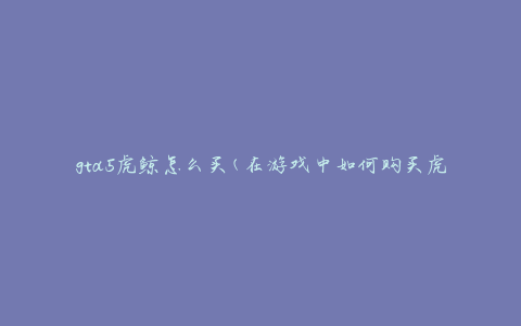 gta5虎鲸怎么买(在游戏中如何购买虎鲸)