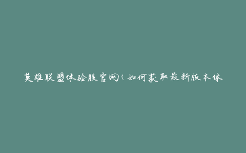 英雄联盟体验服官网(如何获取最新版本体验服)