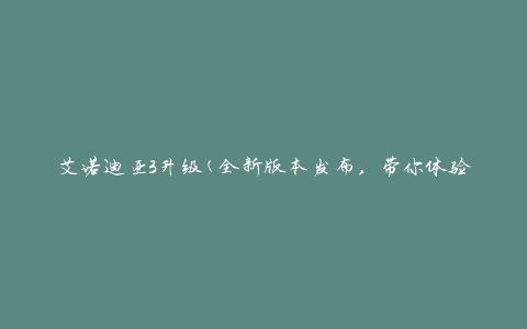 艾诺迪亚3升级(全新版本发布，带你体验更刺激的游戏乐趣)
