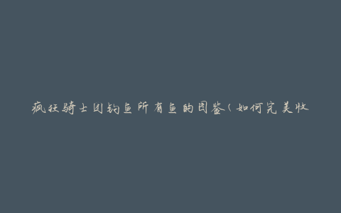 疯狂骑士团钓鱼所有鱼的图鉴(如何完美收集每一种鱼类)