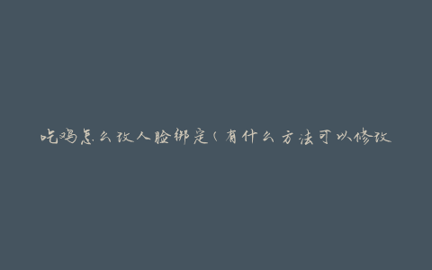 吃鸡怎么改人脸绑定(有什么方法可以修改绑定的人脸信息吗)