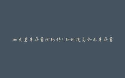 好生意库存管理软件(如何提高企业库存管理效率)