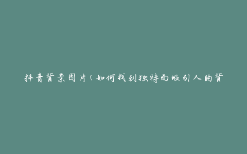 抖音背景图片(如何找到独特而吸引人的背景图片)