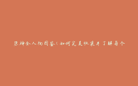 原神全人物图鉴(如何完美收集并了解每个角色)