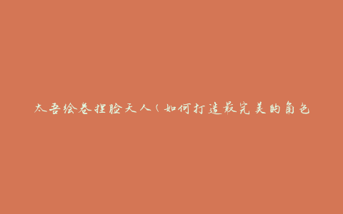 太吾绘卷捏脸天人(如何打造最完美的角色形象)